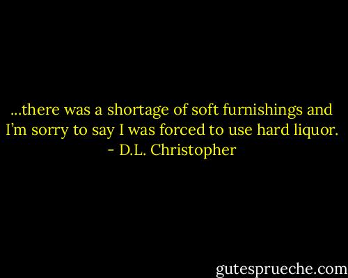 ...there was a shortage of soft furnishings and I’m sorry to say I was forced to use hard liquor. - D.L. Christopher