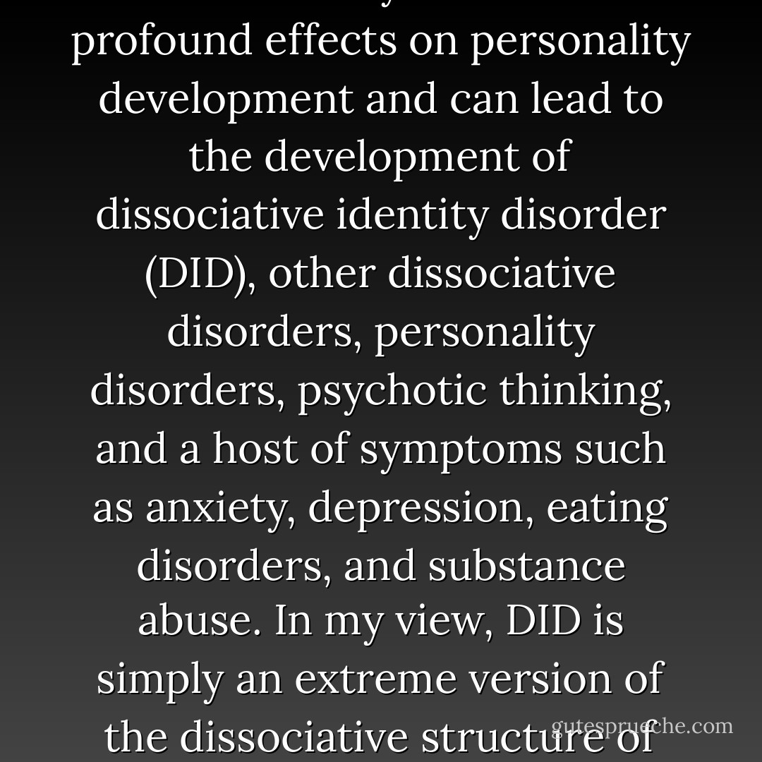 Chronic trauma (according to the meaning I propose) that occurs early in life has profound effects on personality development and can lead to the development of dissociative identity disorder (DID), other dissociative disorders, personality disorders, psychotic thinking, and a host of symptoms such as anxiety, depression, eating disorders, and substance abuse. In my view, DID is simply an extreme version of the dissociative structure of the psyche that characterizes us all. - Elizabeth F. Howell