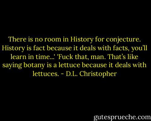 There is no room in History for conjecture. History is fact because it deals with facts, you’ll learn in time...'<br />'Fuck that, man. That’s like saying botany is a lettuce because it deals with lettuces. - D.L. Christopher