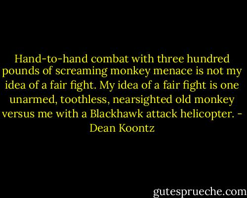 Hand-to-hand combat with three hundred pounds of screaming monkey menace is not my idea of a fair fight. My idea of a fair fight is one unarmed, toothless, nearsighted old monkey versus me with a Blackhawk attack helicopter. - Dean Koontz