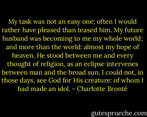 My task was not an easy one; often I would rather have pleased than teased him. My future husband was becoming to me my whole world; and more than the world: almost my hope of heaven. He stood between me and every thought of religion, as an eclipse intervenes between man and the broad sun. I could not, in those days, see God for His creature: of whom I had made an idol. - Charlotte Brontë