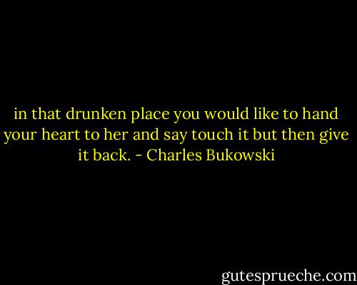 in that drunken place<br />you would<br />like to hand your heart to her<br />and say<br />touch it<br />but then<br />give it back. - Charles Bukowski