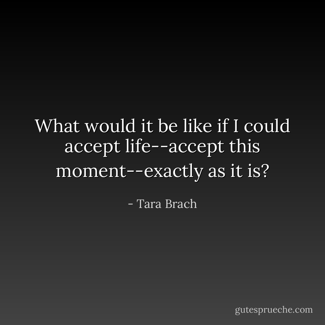 What would it be like if I could accept life--accept this moment--exactly as it is? - Tara Brach