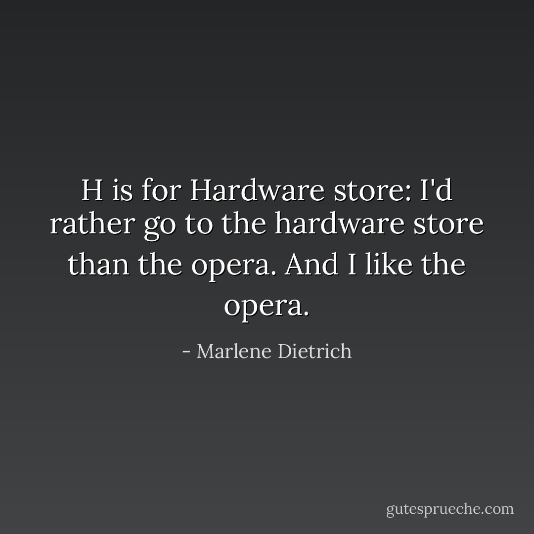 H is for Hardware store: I'd rather go to the hardware store than the opera. And I like the opera. - Marlene Dietrich