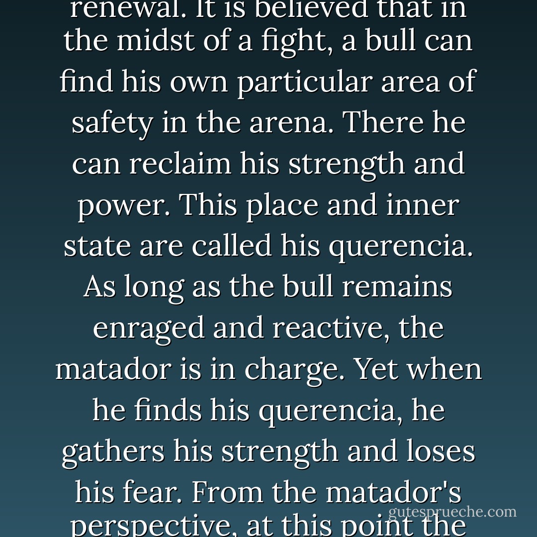 In bullfighting there is an interesting parallel to the pause as a place of refuge and renewal. It is believed that in the midst of a fight, a bull can find his own particular area of safety in the arena. There he can reclaim his strength and power. This place and inner state are called his querencia. As long as the bull remains enraged and reactive, the matador is in charge. Yet when he finds his querencia, he gathers his strength and loses his fear. From the matador's perspective, at this point the bull is truly dangerous, for he has tapped into his power. - Tara Brach