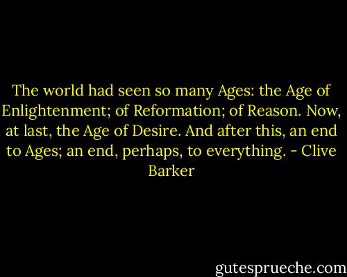 The world had seen so many Ages: the Age of Enlightenment; of Reformation; of Reason. Now, at last, the Age of Desire. And after this, an end to Ages; an end, perhaps, to everything. - Clive Barker