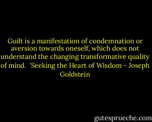 Guilt is a manifestation of condemnation or aversion towards oneself, which does not understand the changing transformative quality of mind.<br /><br />'Seeking the Heart of Wisdom - Joseph Goldstein