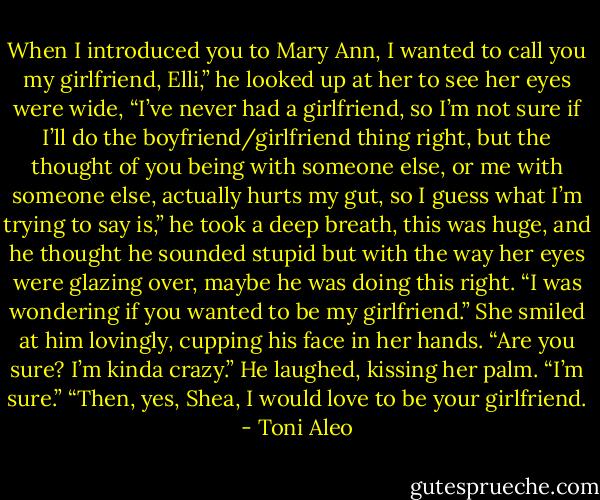 When I introduced you to Mary Ann, I wanted to call you my girlfriend, Elli,” he looked up at her to see her eyes were wide, “I’ve never had a girlfriend, so I’m not sure if I’ll do the boyfriend/girlfriend thing right, but the thought of you being with someone else, or me with someone else, actually hurts my gut, so I guess what I’m trying to say is,” he took a deep breath, this was huge, and he thought he sounded stupid but with the way her eyes were glazing over, maybe he was doing this right. “I was wondering if you wanted to be my girlfriend.” She smiled at him lovingly, cupping his face in her hands.<br />“Are you sure? I’m kinda crazy.” He laughed, kissing her palm.<br />“I’m sure.”<br />“Then, yes, Shea, I would love to be your girlfriend. - Toni Aleo