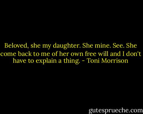 Beloved, she my daughter. She mine. See. She come back to me of her own free will and I don't have to explain a thing. - Toni Morrison