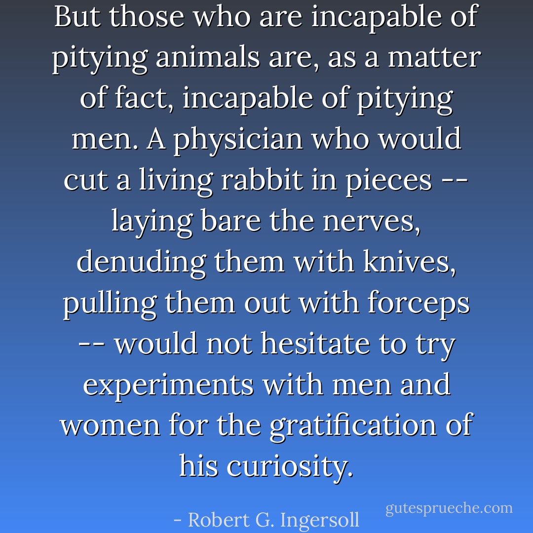 But those who are incapable of<br />pitying animals are, as a matter of fact, incapable of pitying men.<br />A physician who would cut a living rabbit in pieces -- laying bare<br />the nerves, denuding them with knives, pulling them out with<br />forceps -- would not hesitate to try experiments with men and women<br />for the gratification of his curiosity. - Robert G. Ingersoll
