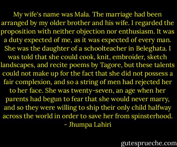 My wife's name was Mala. The marriage had been arranged by my older brother and his wife. I regarded the proposition with neither objection nor enthusiasm. It was a duty expected of me, as it was expected of every man. She was the daughter of a schoolteacher in Beleghata. I was told that she could cook, knit, embroider, sketch landscapes, and recite poems by Tagore, but these talents could not make up for the fact that she did not possess a fair complexion, and so a string of men had rejected her to her face. She was twenty-seven, an age when her parents had begun to fear that she would never marry, and so they were willing to ship their only child halfway across the world in order to save her from spinsterhood. - Jhumpa Lahiri