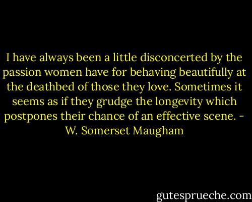 I have always been a little disconcerted by the passion women have for behaving beautifully at the deathbed of those they love. Sometimes it seems as if they grudge the longevity which postpones their chance of an effective scene. - W. Somerset Maugham