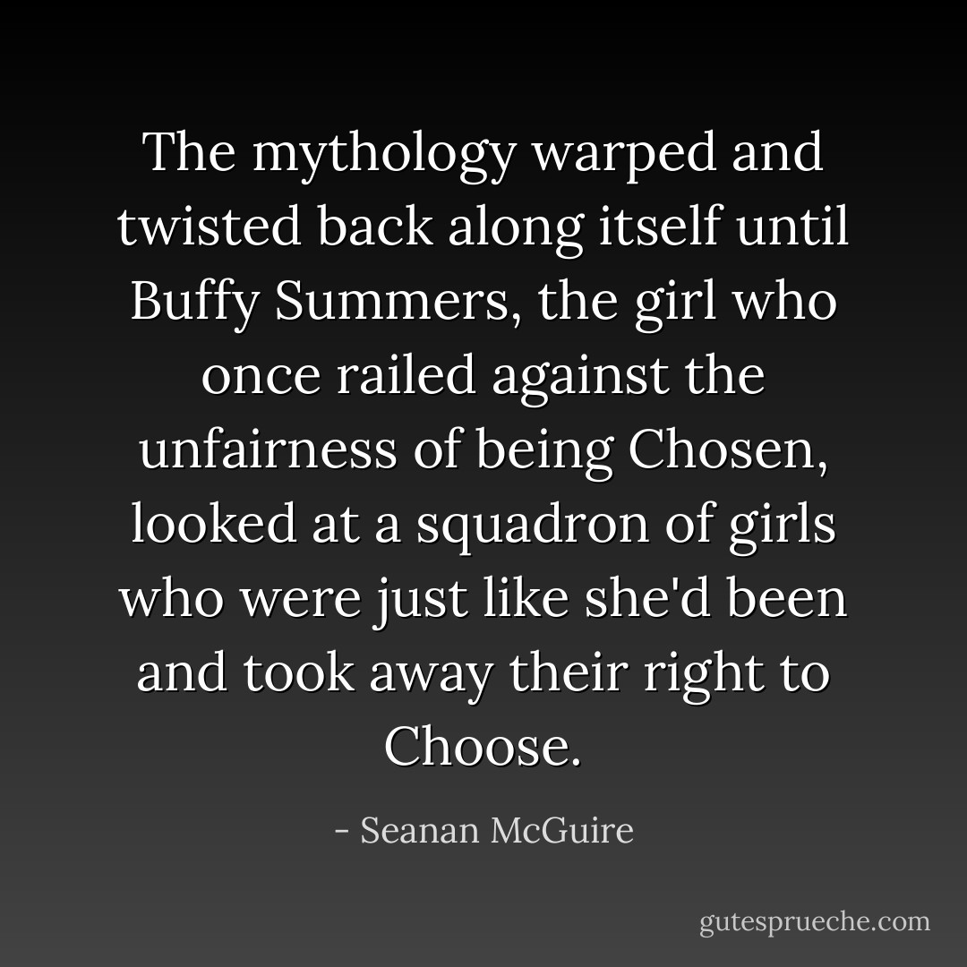 The mythology warped and twisted back along itself until Buffy Summers, the girl who once railed against the unfairness of being Chosen, looked at a squadron of girls who were just like she'd been and took away their right to Choose. - Seanan McGuire
