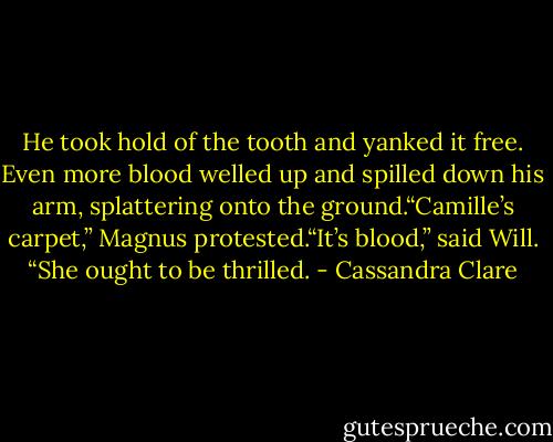 He took hold of the tooth and yanked it free. Even more blood welled up and spilled down his arm, splattering onto the ground.“Camille’s carpet,” Magnus protested.“It’s blood,” said Will. “She ought to be thrilled. - Cassandra Clare