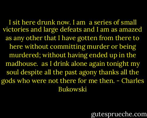 I sit here<br />drunk now.<br />I am <br />a series of<br />small victories<br />and large defeats<br />and I am as<br />amazed<br />as any other<br />that<br />I have gotten<br />from there to<br />here<br />without committing murder<br />or being<br />murdered;<br />without<br />having ended up in the<br />madhouse.<br /><br />as I drink alone<br />again tonight<br />my soul despite all the past<br />agony<br />thanks all the gods<br />who were not<br />there<br />for me<br />then. - Charles Bukowski