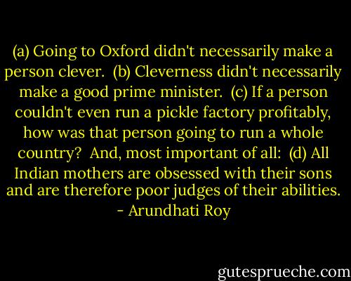 (a) Going to Oxford didn't necessarily make a person clever.<br /><br />(b) Cleverness didn't necessarily make a good prime minister.<br /><br />(c) If a person couldn't even run a pickle factory profitably, how was that person going to run a whole country?<br /><br />And, most important of all:<br /><br />(d) All Indian mothers are obsessed with their sons and are therefore poor judges of their abilities. - Arundhati Roy