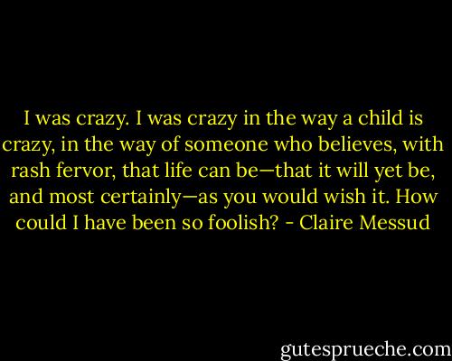 I was crazy. I was crazy in the way a child is crazy, in the way of someone who believes, with rash fervor, that life can be—that it will yet be, and most certainly—as you would wish it. How could I have been so foolish? - Claire Messud