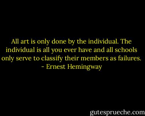 All art is only done by the individual. The individual is all you ever have and all schools only serve to classify their members as failures. - Ernest Hemingway