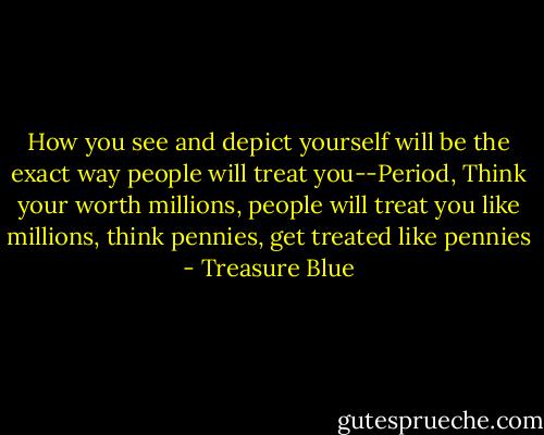 How you see and depict yourself will be the exact way people will treat you--Period, Think your worth millions, people will treat you like millions, think pennies, get treated like pennies - Treasure Blue