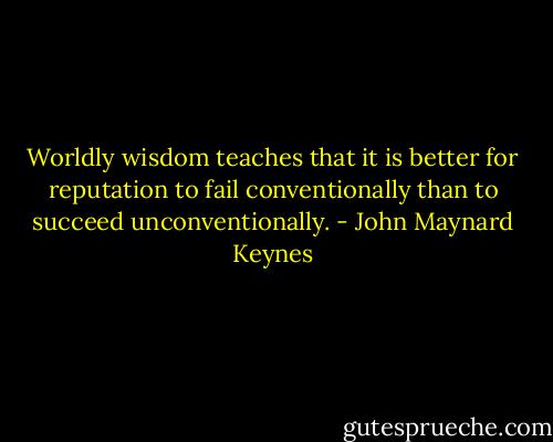 Worldly wisdom teaches that it is better for reputation to fail conventionally than to succeed unconventionally. - John Maynard Keynes
