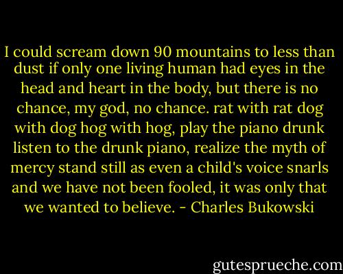 I could scream down 90 mountains<br />to less than dust<br />if only one living human had eyes in the head<br />and heart in the body,<br />but there is no chance,<br />my god,<br />no chance.<br />rat with rat dog with dog hog with hog,<br />play the piano drunk<br />listen to the drunk piano,<br />realize the myth of mercy<br />stand still<br />as even a child's voice snarls<br />and we have not been fooled,<br />it was only that we wanted to believe. - Charles Bukowski