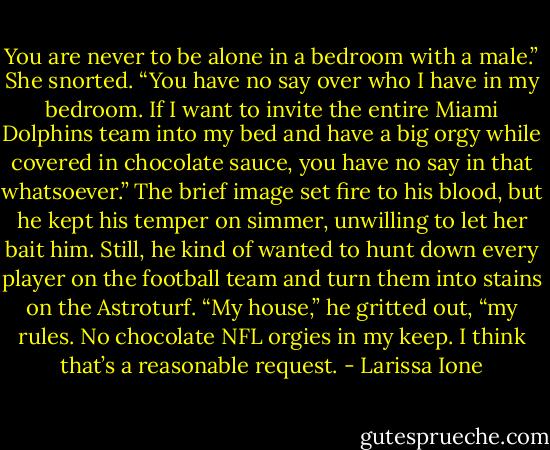You are never to be alone in a bedroom with a male.”<br />She snorted. “You have no say over who I have in my bedroom. If I want to invite the entire Miami Dolphins team into my bed and have a big orgy while covered in chocolate sauce, you have no say in that whatsoever.”<br />The brief image set fire to his blood, but he kept his temper on simmer, unwilling to let her bait him. Still, he kind of wanted to hunt down every player on the football team and turn them into stains on the Astroturf.<br />“My house,” he gritted out, “my rules. No chocolate NFL orgies in my keep. I think that’s a reasonable request. - Larissa Ione