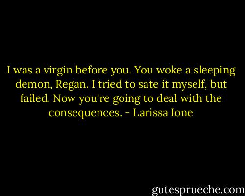 I was a virgin before you. You woke a sleeping demon, Regan. I tried to sate it myself, but failed. Now you're going to deal with the consequences. - Larissa Ione
