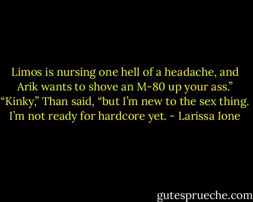 Limos is nursing one hell of a headache, and Arik wants to shove an M-80 up your ass.”<br />“Kinky,” Than said, “but I’m new to the sex thing. I’m not ready for hardcore yet. - Larissa Ione