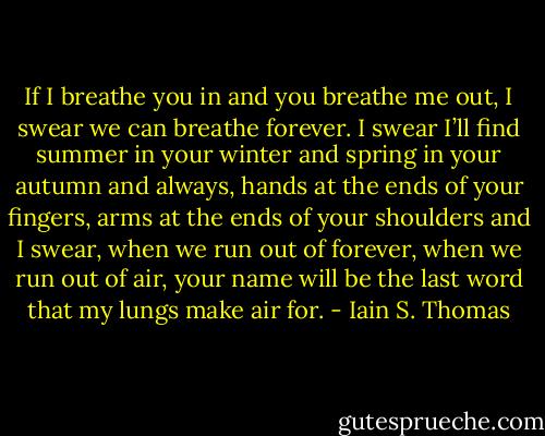 If I breathe you in and you breathe me out, I swear we can breathe forever. I swear I’ll find summer in your winter and spring in your autumn and always, hands at the ends of your fingers, arms at the ends of your shoulders and I swear, when we run out of forever, when we run out of air, your name will be the last word that my lungs make air for. - Iain S. Thomas