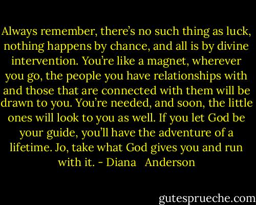Always remember, there’s no such thing as luck, nothing happens by chance, and all is by divine intervention. You’re like a magnet, wherever you go, the people you have relationships with and those that are connected with them will be drawn to you. You’re needed, and soon, the little ones will look to you as well. If you let God be your guide, you’ll have the adventure of a lifetime. Jo, take what God gives you and run with it. - Diana   Anderson