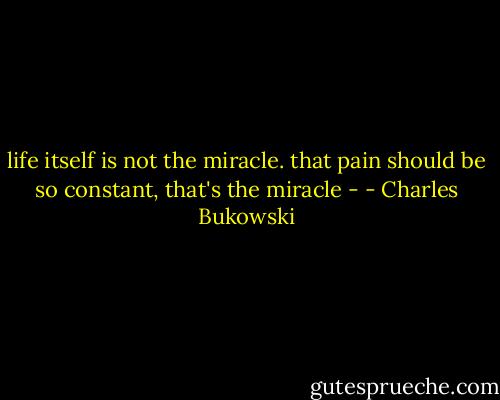life itself is not the miracle.<br />that pain should be so constant,<br />that's the miracle - - Charles Bukowski