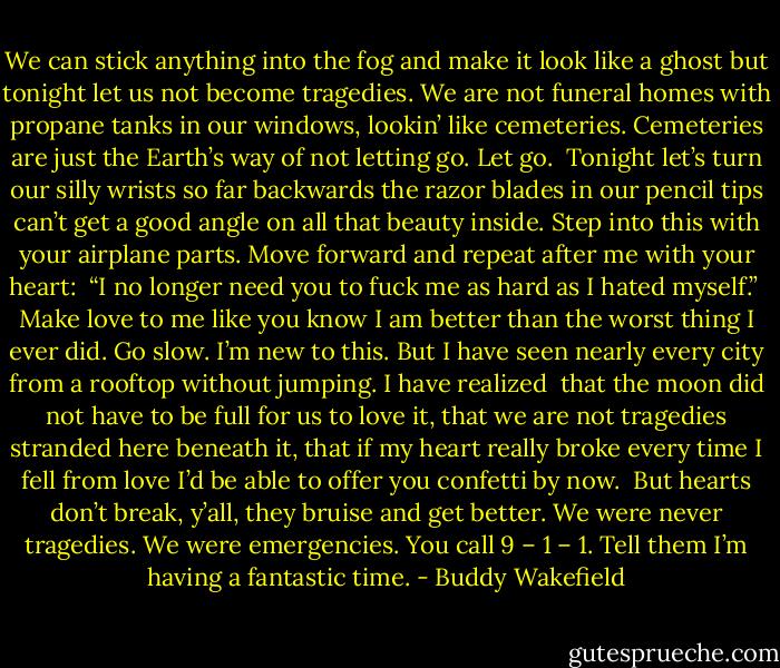 We can stick anything into the fog<br />and make it look like a ghost<br />but tonight<br />let us not become tragedies.<br />We are not funeral homes<br />with propane tanks in our windows,<br />lookin’ like cemeteries.<br />Cemeteries are just the Earth’s way of not letting go.<br />Let go.<br /><br />Tonight<br />let’s turn our silly wrists so far backwards<br />the razor blades in our pencil tips<br />can’t get a good angle on all that beauty inside.<br />Step into this<br />with your airplane parts.<br />Move forward<br />and repeat after me with your heart:<br /><br />“I no longer need you to fuck me as hard as I hated myself.”<br /><br />Make love to me<br />like you know I am better<br />than the worst thing I ever did.<br />Go slow.<br />I’m new to this.<br />But I have seen nearly every city from a rooftop<br />without jumping.<br />I have realized<br /><br />that the moon<br />did not have to be full for us to love it,<br />that we are not tragedies<br />stranded here beneath it,<br />that if my heart<br />really broke<br />every time I fell from love<br />I’d be able to offer you confetti by now.<br /><br />But hearts don’t break,<br />y’all,<br />they bruise and get better.<br />We were never tragedies.<br />We were emergencies.<br />You call 9 – 1 – 1.<br />Tell them I’m having a fantastic time. - Buddy Wakefield