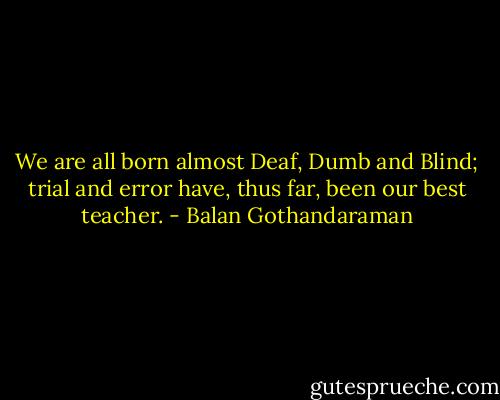 We are all born almost Deaf, Dumb and Blind; trial and error have, thus far, been our best teacher. - Balan Gothandaraman