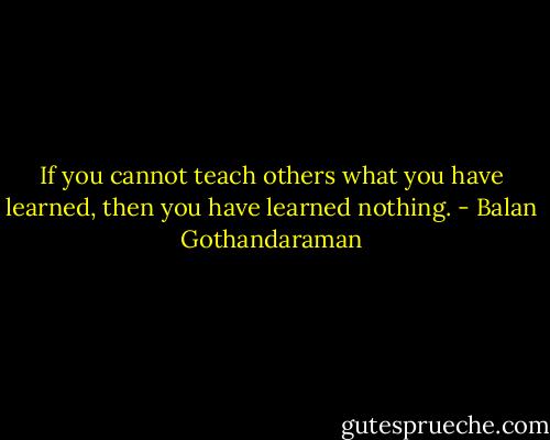 If you cannot teach others what you have learned, then you have learned nothing. - Balan Gothandaraman
