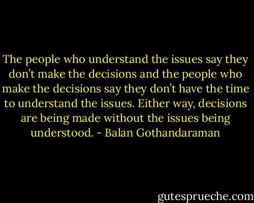 The people who understand the issues say they don’t make the decisions and the people who make the decisions say they don’t have the time to understand the issues. Either way, decisions are being made without the issues being understood. - Balan Gothandaraman