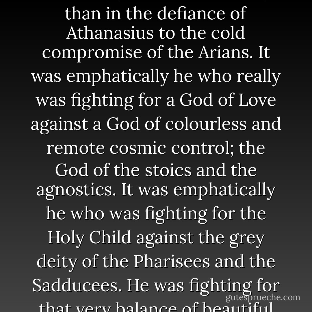 If the moderns really want a simple religion of love, they must look for it in the Athanasian Creed. The truth is that the trumpet of true Christianity, the challenge of the charities and simplicities of Bethlehem or Christmas Day never rang out more arrestingly and unmistakably than in the defiance of Athanasius to the cold compromise of the Arians. It was emphatically he who really was fighting for a God of Love against a God of colourless and remote cosmic control; the God of the stoics and the agnostics. It was emphatically he who was fighting for the Holy Child against the grey deity of the Pharisees and the Sadducees. He was fighting for that very balance of beautiful interdependence and intimacy, in the very Trinity of the Divine Nature, that draws our hearts to the Trinity of the Holy Family. His dogma, if the phrase be not misunderstood, turns even God into a Holy Family. - G.K. Chesterton