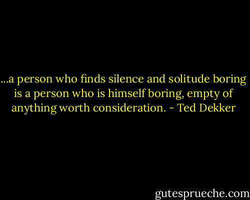 ...a person who finds silence and solitude boring is a person who is himself boring, empty of anything worth consideration. - Ted Dekker