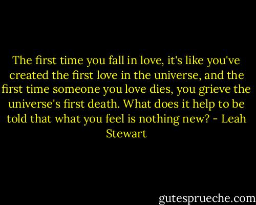 The first time you fall in love, it's like you've created the first love in the universe, and the first time someone you love dies, you grieve the universe's first death. What does it help to be told that what you feel is nothing new? - Leah Stewart