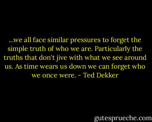 ...we all face similar pressures to forget the simple truth of who we are. Particularly the truths that don't jive with what we see around us. As time wears us down we can forget who we once were. - Ted Dekker