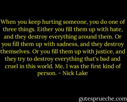 When you keep hurting someone, you do one of three things. Either you fill them up with hate, and they destroy everything around them. Or you fill them up with sadness, and they destroy themselves. Or you fill them up with justice, and they try to destroy everything that's bad and cruel in this world. Me, I was the first kind of person. - Nick Lake