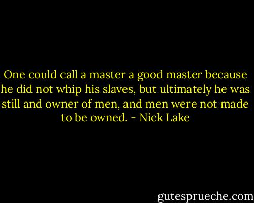 One could call a master a good master because he did not whip his slaves, but ultimately he was still and owner of men, and men were not made to be owned. - Nick Lake