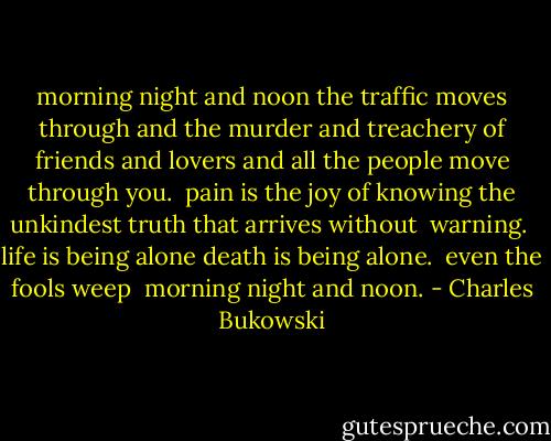 morning night and noon<br />the traffic moves through<br />and the murder and treachery<br />of friends and lovers<br />and all the people<br />move through you.<br /><br />pain is the joy of knowing<br />the unkindest truth<br />that arrives without <br />warning.<br /><br />life is being alone<br />death is being alone.<br /><br />even the fools weep<br /><br />morning night and noon. - Charles Bukowski