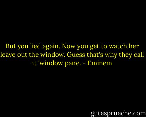 But you lied again. Now you get to watch her leave out the window. Guess that's why they call it 'window pane. - Eminem