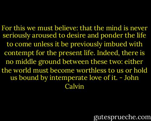 For this we must believe: that the mind is never seriously aroused to desire and ponder the life to come unless it be previously imbued with contempt for the present life. Indeed, there is no middle ground between these two: either the world must become worthless to us or hold us bound by intemperate love of it. - John Calvin