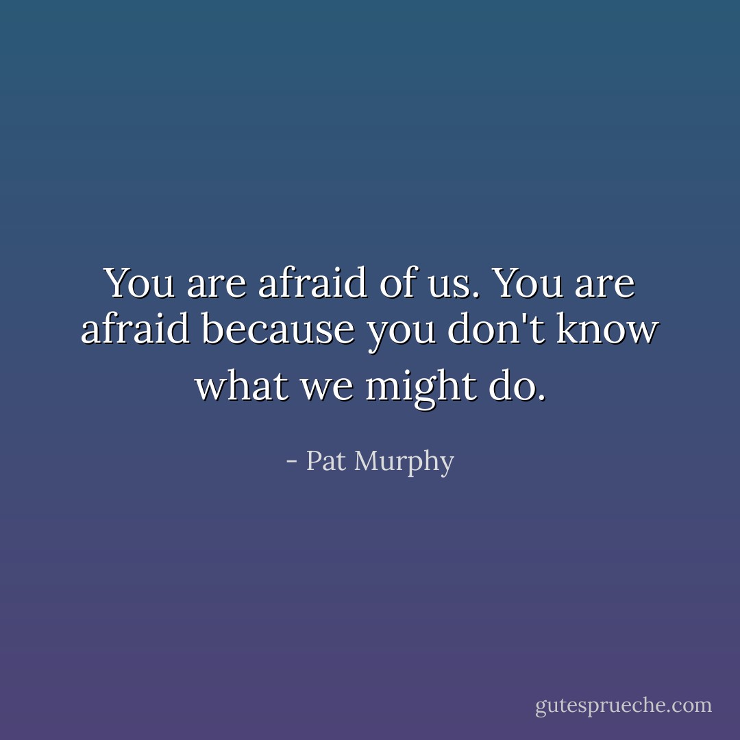 You are afraid of us. You are afraid because you don't know what we might do. - Pat Murphy