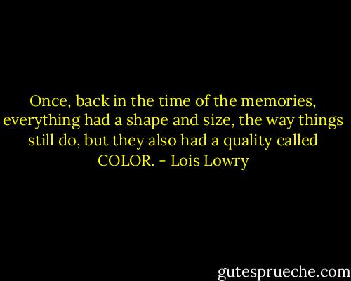 Once, back in the time of the memories, everything had a shape and size, the way things still do, but they also had a quality called COLOR. - Lois Lowry