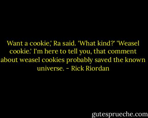 Want a cookie,' Ra said.<br />'What kind?'<br />'Weasel cookie.'<br />I'm here to tell you, that comment about weasel cookies probably saved the known universe. - Rick Riordan