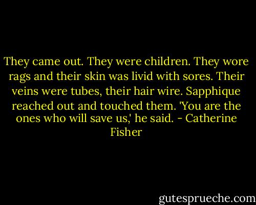 They came out. They were children. They wore rags and their skin was livid with sores. Their veins were tubes, their hair wire. Sapphique reached out and touched them.<br />'You are the ones who will save us,' he said. - Catherine Fisher