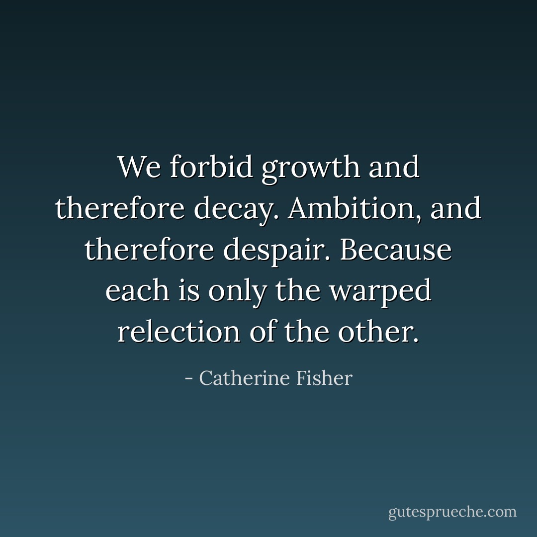 We forbid growth and therefore decay. Ambition, and therefore despair. Because each is only the warped relection of the other. - Catherine Fisher