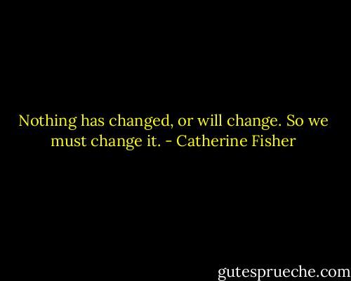 Nothing has changed, or will change.<br />So we must change it. - Catherine Fisher